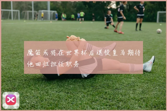 魔笛或将在世界杯后退役皇马期待他回归担任职务