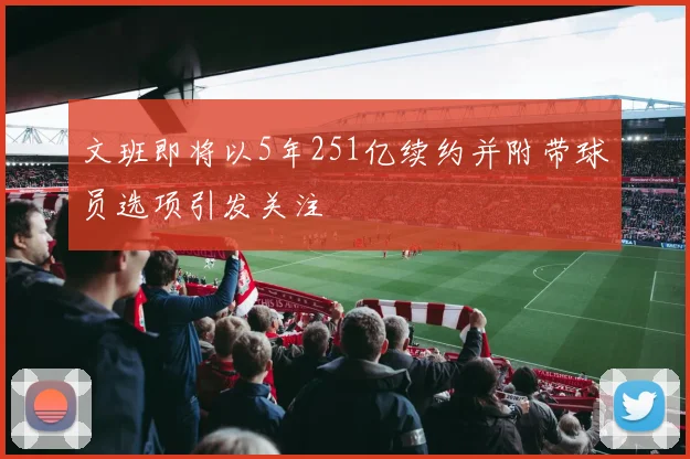 文班即将以5年251亿续约并附带球员选项引发关注