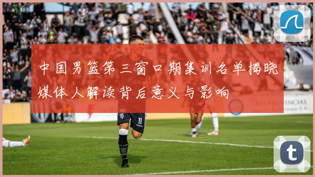 中国男篮第三窗口期集训名单揭晓媒体人解读背后意义与影响