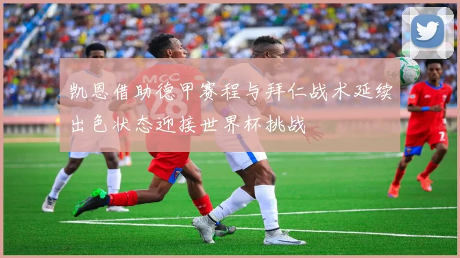 凯恩借助德甲赛程与拜仁战术延续出色状态迎接世界杯挑战