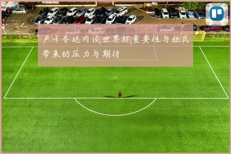 卢卡齐达内谈世界杯重要性与姓氏带来的压力与期待