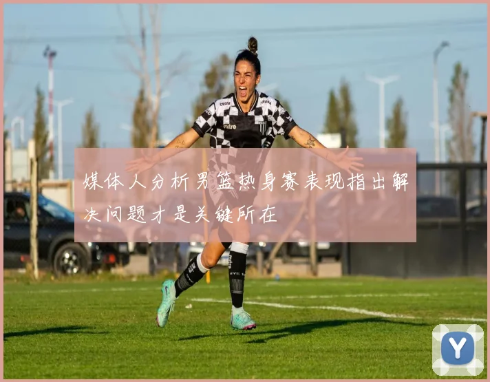 媒体人分析男篮热身赛表现指出解决问题才是关键所在