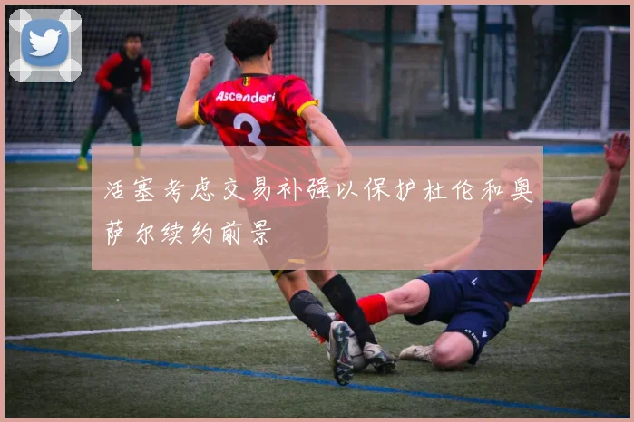 活塞考虑交易补强以保护杜伦和奥萨尔续约前景