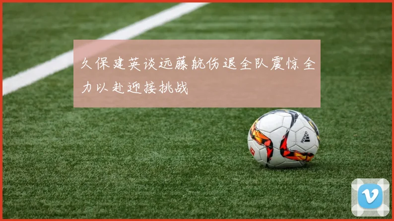 久保建英谈远藤航伤退全队震惊全力以赴迎接挑战
