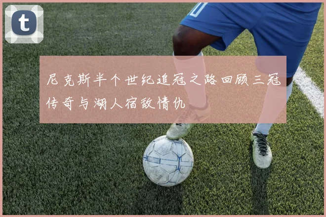 尼克斯半个世纪追冠之路回顾三冠传奇与湖人宿敌情仇