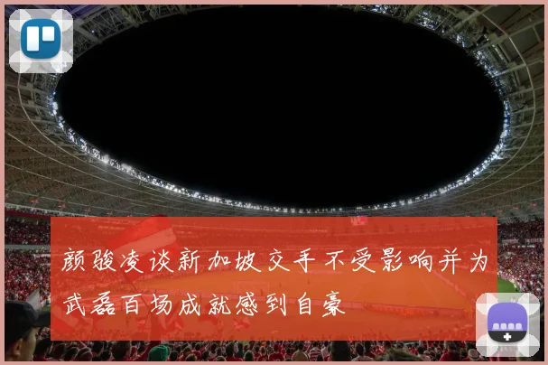 颜骏凌谈新加坡交手不受影响并为武磊百场成就感到自豪
