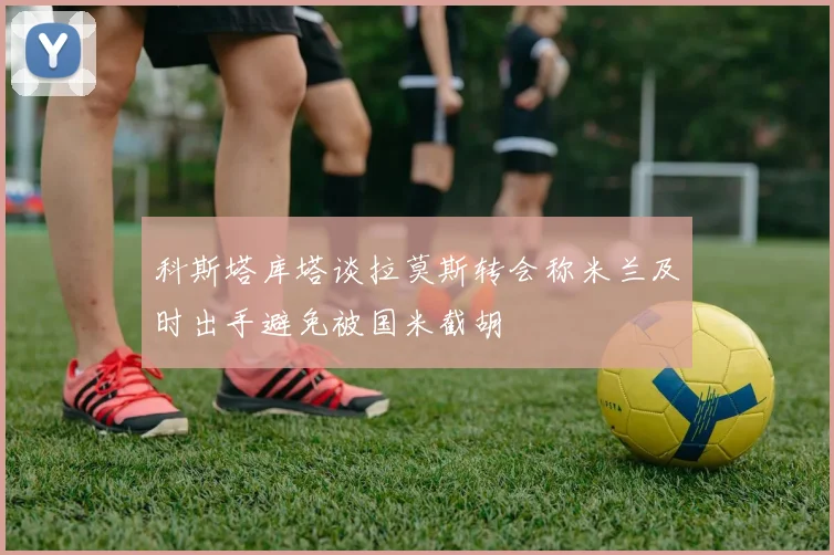 科斯塔库塔谈拉莫斯转会称米兰及时出手避免被国米截胡