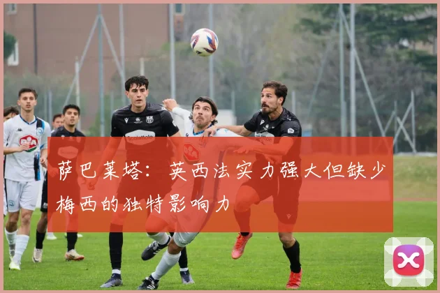 萨巴莱塔：英西法实力强大但缺少梅西的独特影响力